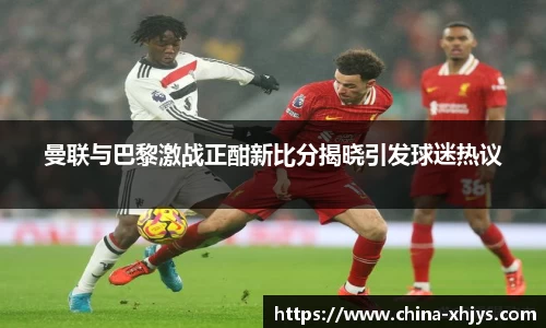 曼联与巴黎激战正酣新比分揭晓引发球迷热议